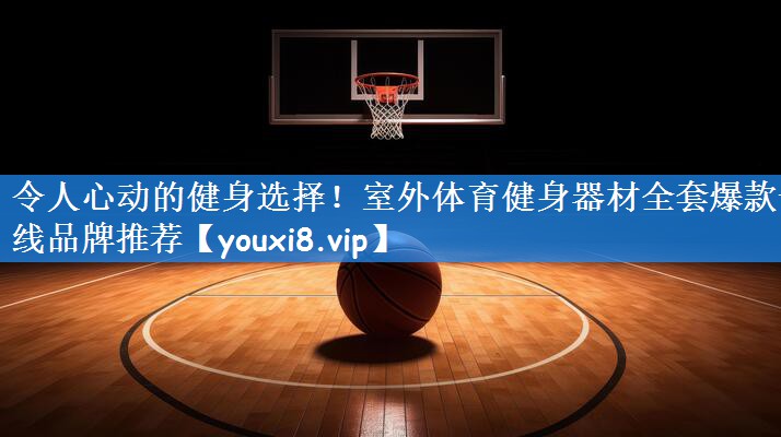 令人心动的健身选择!室外体育健身器材全套爆款一线品牌推荐