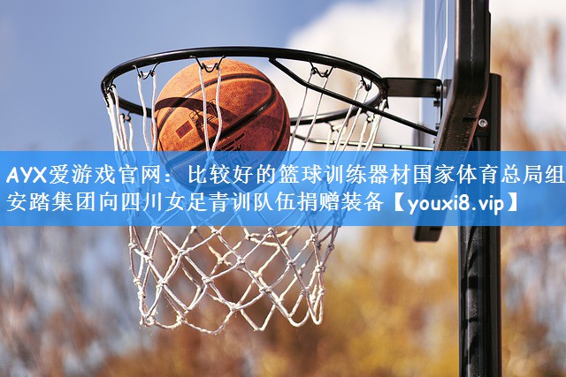 AYX爱游戏官网：比较好的篮球训练器材国家体育总局组织安踏集团向四川女足青训队伍捐赠装备